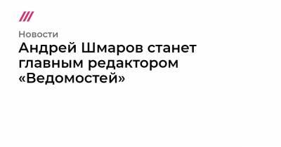 Андрей Шмаров станет главным редактором «Ведомостей»