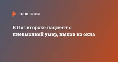 Дмитрий Ворошилов - В Пятигорске пациент с пневмонией умер, выпав из окна - ren.tv - Пятигорск