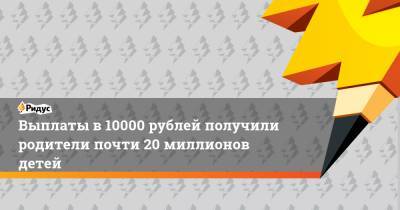 Выплаты в 10000 рублей получили родители почти 20 миллионов детей