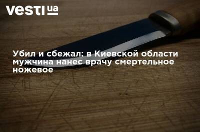 Убил и сбежал: в Киевской области мужчина нанес врачу смертельное ножевое