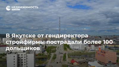 В Якутске от гендиректора стройфирмы пострадали более 100 дольщиков