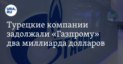 Турецкие компании задолжали «Газпрому» два миллиарда долларов
