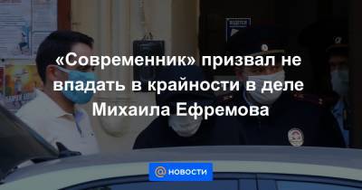«Современник» призвал не впадать в крайности в деле Михаила Ефремова