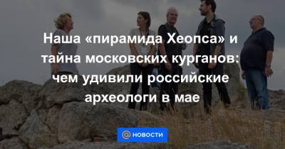 Наша «пирамида Хеопса» и тайна московских курганов: чем удивили российские археологи в мае