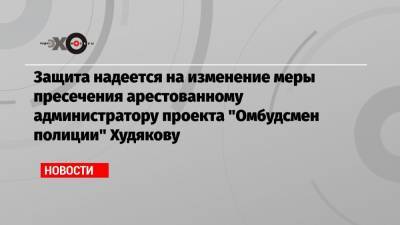 Защита надеется на изменение меры пресечения арестованному администратору проекта «Омбудсмен полиции» Худякову