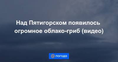 Над Пятигорском появилось огромное облако-гриб (видео)