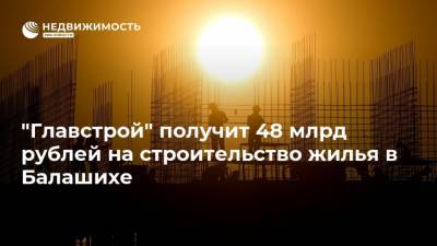 "Главстрой" получит 48 млрд рублей на строительство жилья в Балашихе