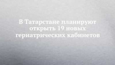 В Татарстане планируют открыть 19 новых гериатрических кабинетов