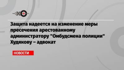 Защита надеется на изменение меры пресечения арестованному администратору «Омбудсмена полиции» Худякову – адвокат
