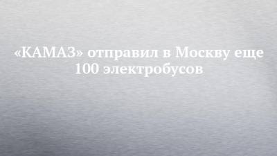 «КАМАЗ» отправил в Москву еще 100 электробусов