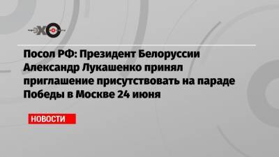 Посол РФ: Президент Белоруссии Александр Лукашенко принял приглашение присутствовать на параде Победы в Москве 24 июня