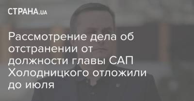 Рассмотрение дела об отстранении от должности главы САП Холодницкого отложили до июля