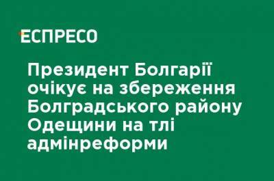 Президент Болгарии ожидает сохранения Болградского района Одесской области на фоне админреформы