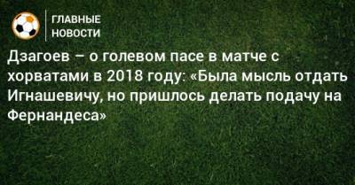 Дзагоев – о голевом пасе в матче с хорватами в 2018 году: «Была мысль отдать Игнашевичу, но пришлось делать подачу на Фернандеса»