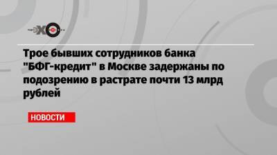 Трое бывших сотрудников банка «БФГ-кредит» в Москве задержаны по подозрению в растрате почти 13 млрд рублей
