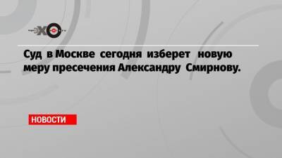 Суд в Москве сегодня изберет новую меру пресечения Александру Смирнову.