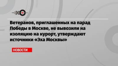 Ветеранов, приглашенных на парад Победы в Москве, не вывозили на изоляцию на курорт, утверждают источники «Эха Москвы»