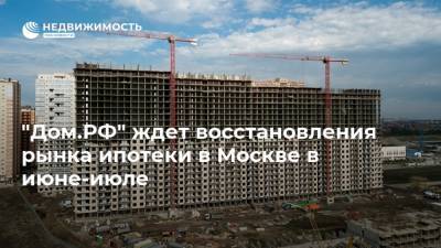 "Дом.РФ" ждет восстановления рынка ипотеки в Москве в июне-июле