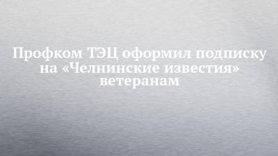Профком ТЭЦ оформил подписку на «Челнинские известия» ветеранам