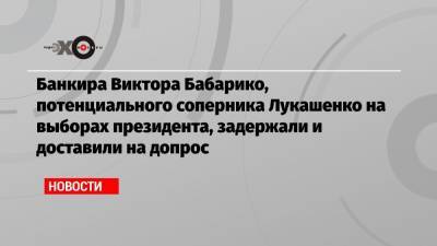 Банкира Виктора Бабарико, потенциального соперника Лукашенко на выборах президента, задержали и доставили на допрос