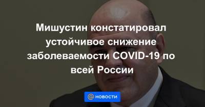 Мишустин констатировал устойчивое снижение заболеваемости COVID-19 по всей России