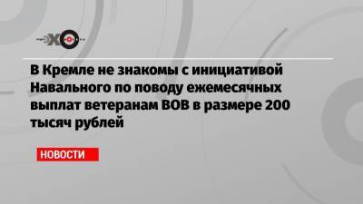 В Кремле не знакомы с инициативой Навального по поводу ежемесячных выплат ветеранам ВОВ в размере 200 тысяч рублей