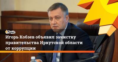 Игорь Кобзев объявил зачистку правительства Иркутской области от коррупции