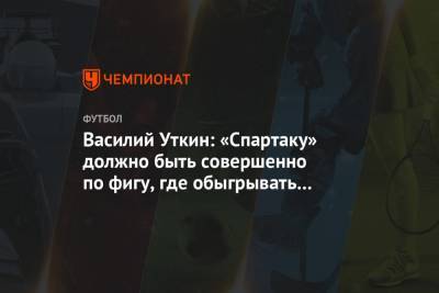 Василий Уткин: «Спартаку» должно быть совершенно по фигу, где обыгрывать «Зенит»