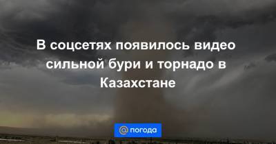 В соцсетях появилось видео сильной бури и торнадо в Казахстане