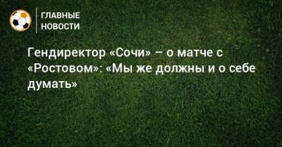 Гендиректор «Сочи» – о матче с «Ростовом»: «Мы же должны и о себе думать»