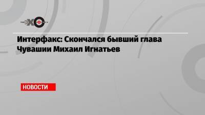 Интерфакс: Скончался бывший глава Чувашии Михаил Игнатьев