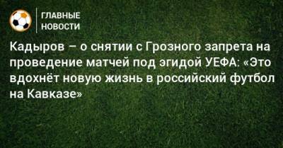 Кадыров – о снятии с Грозного запрета на проведение матчей под эгидой УЕФА: «Это вдохнeт новую жизнь в российский футбол на Кавказе»