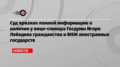 Суд признал ложной информацию о наличии у вице-спикера Госдумы Игоря Лебедева гражданства и ВНЖ иностранных государств