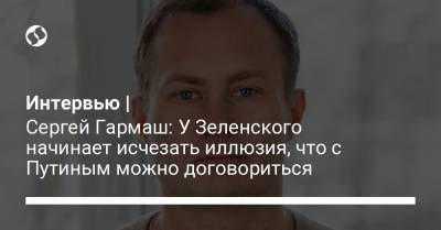 Интервью | Сергей Гармаш: У Зеленского начинает исчезать иллюзия, что с Путиным можно договориться