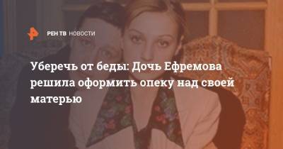 Уберечь от беды: Дочь Ефремова решила оформить опеку над своей матерью
