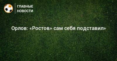 Орлов: «Ростов» сам себя подставил»