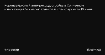 Коронавирусный анти-рекорд, стройка в Солнечном и пассажиры без масок: главное в Красноярске за 18 июня