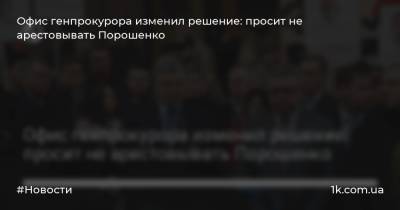 Офис генпрокурора изменил решение: просит не арестовывать Порошенко