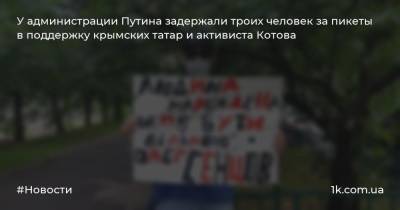 У администрации Путина задержали троих человек за пикеты в поддержку крымских татар и активиста Котова