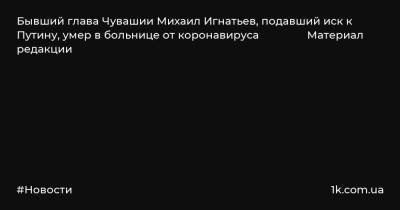Бывший глава Чувашии Михаил Игнатьев, подавший иск к Путину, умер в больнице от коронавируса Материал редакции