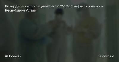 Рекордное число пациентов с COVID-19 зафиксировано в Республике Алтай