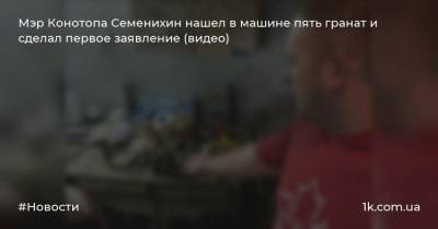 Мэр Конотопа Семенихин нашел в машине пять гранат и сделал первое заявление (видео)