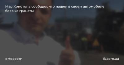 Артем Семенихин - Мэр Конотопа сообщил, что нашел в своем автомобиле боевые гранаты - 1k.com.ua - Сумская обл. - Конотоп
