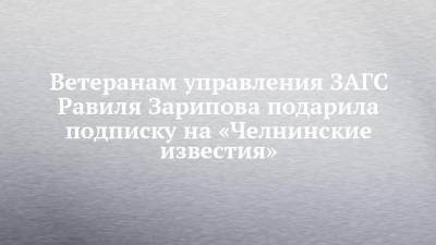 Ветеранам управления ЗАГС Равиля Зарипова подарила подписку на «Челнинские известия»