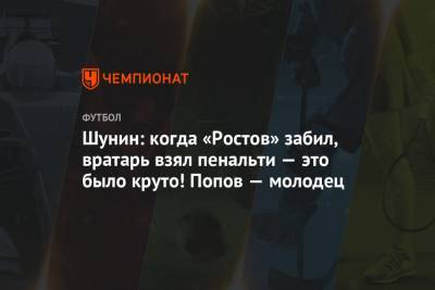 Шунин: когда «Ростов» забил, вратарь взял пенальти — это было круто! Попов — молодец