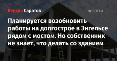 Планируется возобновить работы на долгострое в Энгельсе рядом с мостом. Но собственник не знает, что делать со зданием