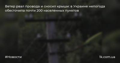 Ветер рвал провода и сносил крыши: в Украине непогода обесточила почти 200 населенных пунктов