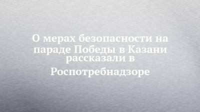 О мерах безопасности на параде Победы в Казани рассказали в Роспотребнадзоре