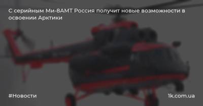 С серийным Ми-8АМТ Россия получит новые возможности в освоении Арктики