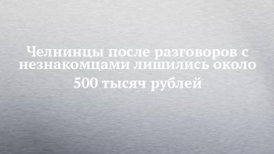 Челнинцы после разговоров с незнакомцами лишились около 500 тысяч рублей
